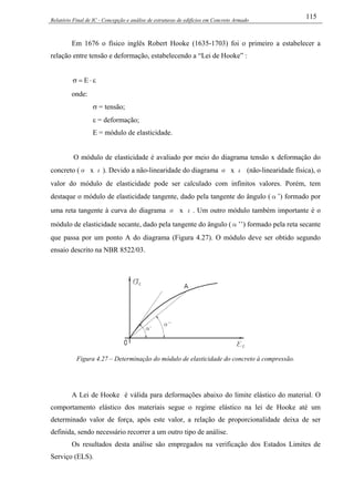 Relatório Final de IC - Concepção e análise de estruturas de edifícios em Concreto Armado
115
Em 1676 o físico inglês Robert Hooke (1635-1703) foi o primeiro a estabelecer a
relação entre tensão e deformação, estabelecendo a “Lei de Hooke” :
ε⋅=σ E
onde:
σ = tensão;
ε = deformação;
E = módulo de elasticidade.
O módulo de elasticidade é avaliado por meio do diagrama tensão x deformação do
concreto (σ x ε). Devido a não-linearidade do diagrama σ x ε (não-linearidade física), o
valor do módulo de elasticidade pode ser calculado com infinitos valores. Porém, tem
destaque o módulo de elasticidade tangente, dado pela tangente do ângulo (α’) formado por
uma reta tangente à curva do diagrama σ x ε. Um outro módulo também importante é o
módulo de elasticidade secante, dado pela tangente do ângulo (α’’) formado pela reta secante
que passa por um ponto A do diagrama (Figura 4.27). O módulo deve ser obtido segundo
ensaio descrito na NBR 8522/03.
Figura 4.27 – Determinação do módulo de elasticidade do concreto à compressão.
A Lei de Hooke é válida para deformações abaixo do limite elástico do material. O
comportamento elástico dos materiais segue o regime elástico na lei de Hooke até um
determinado valor de força, após este valor, a relação de proporcionalidade deixa de ser
definida, sendo necessário recorrer a um outro tipo de análise.
Os resultados desta análise são empregados na verificação dos Estados Limites de
Serviço (ELS).
 