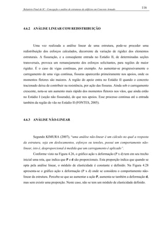 Relatório Final de IC - Concepção e análise de estruturas de edifícios em Concreto Armado
116
4.6.2 ANÁLISE LINEAR COM REDISTRIBUIÇÃO
Uma vez realizada a análise linear de uma estrutura, pode-se proceder uma
redistribuição dos esforços calculados, decorrente da variação de rigidez dos elementos
estruturais. A fissuração, e a conseqüente entrada no Estádio II, de determinadas seções
transversais, provoca um remanejamento dos esforços solicitantes, para regiões de maior
rigidez. É o caso de vigas contínuas, por exemplo. Ao aumentar-se progressivamente o
carregamento de uma viga contínua, fissuras aparecerão primeiramente nos apoios, onde os
momentos fletores são maiores. A região do apoio entra no Estádio II quando o concreto
tracionado deixa de contribuir na resistência, por ação das fissuras. Ainda sob o carregamento
crescente, nota-se um aumento mais rápido dos momentos fletores nos vãos, que ainda estão
no Estádio I (seção não fissurada), do que nos apoios. Esse processo continua até a entrada
também da região do vão no Estádio II (FONTES, 2005).
4.6.3 ANÁLISE NÃO-LINEAR
Segundo KIMURA (2007), “uma análise não-linear é um cálculo no qual a resposta
da estrutura, seja em deslocamentos, esforços ou tensões, possui um comportamento não-
linear, isto é, desproporcional à medida que um carregamento é aplicado”.
Conforme visto na Figura 4.26, o gráfico ação x deformação (P x d) tem em seu trecho
inicial uma reta, que indica que P e d são proporcionais. Esta proporção indica que quando se
opta pela análise linear, o módulo de elasticidade é constante e definido. Na Figura 4.28
apresenta-se o gráfico ação x deformação (P x d) onde se considera o comportamento não-
linear da estrutura. Percebe-se que ao aumentar a ação P, aumenta-se também a deformação d,
mas sem existir uma proporção. Neste caso, não se tem um módulo de elasticidade definido.
 
