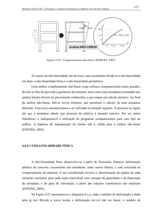 Relatório Final de IC - Concepção e análise de estruturas de edifícios em Concreto Armado
117
Figura 4.28 – Comportamento não-linear (KIMURA, 2007).
As causas da não-linearidade são diversas, mas usualmente divide-se a não-linearidade
em duas: a não-linearidade física e a não-linearidade geométrica.
Uma análise completamente não-linear exige esforços computacionais muito grandes,
devido ao fato de que toda a geometria da estrutura, bem como suas armaduras (estimadas por
análise linear), devem ser previamente conhecidas, o que requer um cálculo iterativo. Ao final
da análise não-linear, têm-se novos esforços, que permitem o cálculo de uma armadura
diferente. Essa nova armadura passa a ser utilizada na iteração seguinte. O processo se repete
até que a armadura obtida seja próxima da relativa à iteração anterior. Por ser muito
trabalhoso, é indispensável a utilização de programas computacionais para esse tipo de
análise. A hipótese de superposição de efeitos não é válida para a análise não-linear
(FONTES, 2005).
4.6.3.1 NÃO-LINEARIDADE FÍSICA
A não-linearidade física desenvolve-se a partir de fissuração, fluência, deformação
plástica do concreto, escoamento das armaduras, entre outros fatores, e está associada ao
comportamento do material. A sua consideração envolve a determinação da rigidez de cada
elemento estrutural, para cada seção transversal com variação da quantidade e da disposição
de armadura, e do grau de solicitação, a partir das relações constitutivas dos materiais
(FONTES, 2005).
Na Figura 4.27 apresentou-se o diagrama σ x ε, onde o módulo de deformação é dado
pela tg (α). Devido à curva tensão x deformação (σ x ε) não ser linear, o módulo de
 