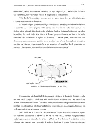 Relatório Final de IC - Concepção e análise de estruturas de edifícios em Concreto Armado
118
elasticidade (E) não tem um valor constante, ou seja, a rigidez (E I) do elemento estrutural
não é constante, mas variável em função da magnitude do carregamento.
Além da não-linearidade do concreto e do aço existe outro fator que afeta diretamente
a rigidez dos elementos: a fissuração.
As fissuras surgem quando os esforços de tração são maiores que a resistência à tração
do concreto. Ao fissurar (Figura 4.29), ocorre uma redução na seção transversal, o que
diminui a área e inércia à flexão da seção solicitada. Sendo a rigidez definida como o produto
do módulo de elasticidade pela inércia à flexão, qualquer alteração na inércia da seção
solicitada afeta diretamente a rigidez do elemento. KIMURA (2007) considera que “em
elementos predominantemente fletidos, como as vigas e as lajes, a fissuração do concreto é
um fator decisivo na resposta não-linear da estrutura. A consideração da fissuração do
concreto é fundamental para o cálculo dos deslocamentos dessas peças”.
Figura 4.29 – Elemento fissurado (KIMURA, 2007).
O emprego da não-linearidade física, para as estruturas de Concreto Armado, resulta
em uma tarefa complexa, implicando em grande esforço computacional. Na tentativa de
facilitar o cálculo de edifícios de Concreto Armado, diversos estudos apresentam métodos que
propõem consideração da não-linearidade física. Esses métodos são, em geral, baseados em
modelos constitutivos do concreto e do aço.
Outra forma de se considerar a não-linearidade física é alterar diretamente a rigidez
dos elementos da estrutura. A NBR 6118/03, em seu item 15.7.2, admite a redução direta da
rigidez apenas para a obtenção dos esforços globais de 2ª ordem, sendo necessário aplicar
métodos mais precisos para a obtenção de esforços locais de 2ª ordem. Como método mais
 