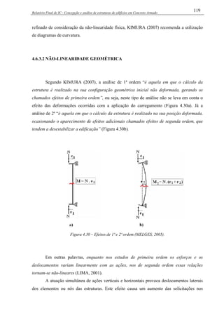 Relatório Final de IC - Concepção e análise de estruturas de edifícios em Concreto Armado
119
refinado de consideração da não-linearidade física, KIMURA (2007) recomenda a utilização
de diagramas de curvatura.
4.6.3.2 NÃO-LINEARIDADE GEOMÉTRICA
Segundo KIMURA (2007), a análise de 1ª ordem “é aquela em que o cálculo da
estrutura é realizado na sua configuração geométrica inicial não deformada, gerando os
chamados efeitos de primeira ordem”, ou seja, neste tipo de análise não se leva em conta o
efeito das deformações ocorridas com a aplicação do carregamento (Figura 4.30a). Já a
análise de 2ª “é aquela em que o cálculo da estrutura é realizado na sua posição deformada,
ocasionando o aparecimento de efeitos adicionais chamados efeitos de segunda ordem, que
tendem a desestabilizar a edificação” (Figura 4.30b).
Figura 4.30 – Efeitos de 1ª e 2ª ordem (MELGES, 2005).
Em outras palavras, enquanto nos estudos de primeira ordem os esforços e os
deslocamentos variam linearmente com as ações, nos de segunda ordem essas relações
tornam-se não-lineares (LIMA, 2001).
A atuação simultânea de ações verticais e horizontais provoca deslocamentos laterais
dos elementos ou nós das estruturas. Este efeito causa um aumento das solicitações nos
 