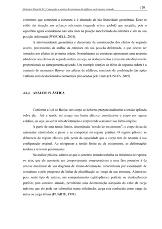 Relatório Final de IC - Concepção e análise de estruturas de edifícios em Concreto Armado
120
elementos que compõem a estrutura e é chamado de não-linearidade geométrica. Deve-se
então dar atenção aos esforços adicionais (segunda ordem global) que surgirão, pois o
equilíbrio agora considerado não será mais na posição indeformada da estrutura e sim na sua
posição deformada (WORDELL, 2003).
A não-linearidade geométrica é decorrente da consideração dos efeitos de segunda
ordem, provenientes da análise da estrutura em sua posição deformada, e que devem ser
somados aos efeitos de primeira ordem. Normalmente as estruturas apresentam uma resposta
não-linear aos efeitos de segunda ordem, ou seja, os deslocamentos extras não são diretamente
proporcionais ao carregamento aplicado. Um exemplo simples de efeito de segunda ordem é o
aumento de momentos fletores nos pilares de edifícios, resultado da combinação das ações
verticais com deslocamentos horizontais provocados pelo vento (FONTES, 2005).
4.6.4 ANÁLISE PLÁSTICA
Conforme a Lei de Hooke, um corpo se deforma proporcionalmente a tensão aplicada
sobre ele. Até a tensão até atingir seu limite elástico, considera-se o corpo em regime
elástico, ou seja, ao sofrer uma deformação o corpo tende a assumir sua forma original.
A partir de uma tensão limite, denominada “tensão de escoamento”, o corpo deixa de
apresentar elasticidade e passa a se comportar no regime plástico. O regime plástico se
diferencia do regime elástico pela perda da capacidade que o corpo tem de retornar à sua
configuração original. Ao ultrapassar a tensão limite ou de escoamento, as deformações
tendem a se tornar permanentes.
Na análise plástica, admite-se que o concreto armado trabalha na iminência de ruptura,
ou seja, que ele apresenta um comportamento correspondente a uma fase posterior à da
análise não-linear de seu diagrama de tensão-deformação, caracterizada por escoamento de
armaduras e pelo progresso de linhas de plastificação ao longo da sua estrutura. Admite-se,
pois, neste tipo de análise, um comportamento rígido-plástico perfeito ou elasto-plástico
perfeito para concreto armado, permitindo uma determinação adequada do valor da carga
máxima que ele pode ser submetido numa solicitação, carga esta conhecida como carga de
ruína ou carga última (DUARTE, 1998).
 