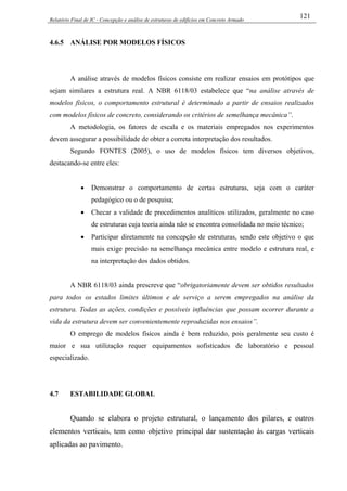 Relatório Final de IC - Concepção e análise de estruturas de edifícios em Concreto Armado
121
4.6.5 ANÁLISE POR MODELOS FÍSICOS
A análise através de modelos físicos consiste em realizar ensaios em protótipos que
sejam similares a estrutura real. A NBR 6118/03 estabelece que “na análise através de
modelos físicos, o comportamento estrutural é determinado a partir de ensaios realizados
com modelos físicos de concreto, considerando os critérios de semelhança mecânica”.
A metodologia, os fatores de escala e os materiais empregados nos experimentos
devem assegurar a possibilidade de obter a correta interpretação dos resultados.
Segundo FONTES (2005), o uso de modelos físicos tem diversos objetivos,
destacando-se entre eles:
• Demonstrar o comportamento de certas estruturas, seja com o caráter
pedagógico ou o de pesquisa;
• Checar a validade de procedimentos analíticos utilizados, geralmente no caso
de estruturas cuja teoria ainda não se encontra consolidada no meio técnico;
• Participar diretamente na concepção de estruturas, sendo este objetivo o que
mais exige precisão na semelhança mecânica entre modelo e estrutura real, e
na interpretação dos dados obtidos.
A NBR 6118/03 ainda prescreve que “obrigatoriamente devem ser obtidos resultados
para todos os estados limites últimos e de serviço a serem empregados na análise da
estrutura. Todas as ações, condições e possíveis influências que possam ocorrer durante a
vida da estrutura devem ser convenientemente reproduzidas nos ensaios”.
O emprego de modelos físicos ainda é bem reduzido, pois geralmente seu custo é
maior e sua utilização requer equipamentos sofisticados de laboratório e pessoal
especializado.
4.7 ESTABILIDADE GLOBAL
Quando se elabora o projeto estrutural, o lançamento dos pilares, e outros
elementos verticais, tem como objetivo principal dar sustentação às cargas verticais
aplicadas ao pavimento.
 