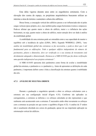Relatório Final de IC - Concepção e análise de estruturas de edifícios em Concreto Armado
122
Esta idéia vigorou durante anos entre os engenheiros estruturais. Com a
elevação dos custos do espaço, os projetistas arquitetônicos buscaram utilizar ao
máximo a área do terreno e aumentar a altura dos edifícios.
Dessa forma, a concepção vertical dos edifícios passou a ser influenciada não só pelas
cargas verticais (peso próprio, etc.), mas também pelas cargas horizontais (ventos e empuxos).
Pode-se afirmar que quanto maior a altura do edifício, maior e a influência das ações
horizontais, ou seja, quanto maior a altura do edifício, maior atenção deve ser dada à análise
da estabilidade global.
A estabilidade de uma estrutura pode ser entendida como a sua capacidade de manter o
equilíbrio sob a incidência de ações (LIMA, 2001). Segundo WORDELL (2003), “uma
análise da instabilidade global das estruturas se faz necessária, e pode-se dizer que é até
fundamental para as edificações. Todo e qualquer edifício independente do número de
pavimentos, pilares e dimensões, deve ser verificado se o seu sistema de travamento está
devidamente adequado e dimensionado. Destaca-se a NBR 6118/03 que faz desta verificação
uma questão indispensável aos projetos estruturais”.
A NBR 6118/03 apresenta dois parâmetros como forma de avaliar a instabilidade
global da estrutura, o parâmetro α e o parâmetro γz. Antes de apresentar as definições de cada
parâmetro, é importante definir como é feita a classificação da estrutura quanto à mobilidade
dos nós.
4.7.1 ANÁLISE DE SEGUNDA ORDEM
Durante a graduação o engenheiro aprende a obter os esforços solicitantes com a
estrutura em sua configuração inicial (Figura 4.31). Conforme são aplicados os
carregamentos, a estrutura se deforma e os esforços calculados já não representam o que
realmente está acontecendo com a estrutura. É necessário então obter novamente os esforços
com a estrutura na posição em que ocorre o equilíbrio (Figura 4.32). A análise de 2ª ordem
não é usualmente abordada nos cursos de graduação, apesar de sua importante aplicação na
estruturação vertical de edifícios.
 