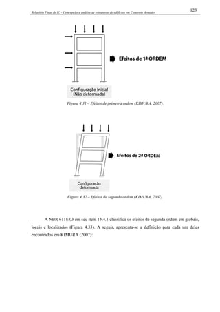 Relatório Final de IC - Concepção e análise de estruturas de edifícios em Concreto Armado
123
Figura 4.31 – Efeitos de primeira ordem (KIMURA, 2007).
Figura 4.32 – Efeitos de segunda ordem (KIMURA, 2007).
A NBR 6118/03 em seu item 15.4.1 classifica os efeitos de segunda ordem em globais,
locais e localizados (Figura 4.33). A seguir, apresenta-se a definição para cada um deles
encontrados em KIMURA (2007):
 