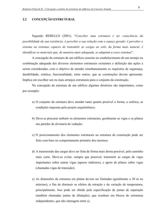 Relatório Final de IC - Concepção e análise de estruturas de edifícios em Concreto Armado
8
2.2 CONCEPÇÃO ESTRUTURAL
Segundo REBELLO (2001), “Conceber uma estrutura é ter consciência da
possibilidade da sua existência; é perceber a sua relação com o espaço gerado; é perceber o
sistema ou sistemas capazes de transmitir as cargas ao solo, da forma mais natural, é
identificar os materiais que, de maneira mais adequada, se adaptam a esses sistemas”.
A concepção da estrutura de um edifício consiste no estabelecimento de um arranjo ou
combinação adequada dos diversos elementos estruturais existentes e definição das ações a
serem consideradas, com o objetivo de atender simultaneamente os requisitos de segurança,
durabilidade, estética, funcionalidade, entre outros, que as construções devem apresentar.
Implica em escolher um ou mais arranjos estruturais para o conjunto da construção.
Na concepção da estrutura de um edifício algumas diretrizes são importantes, como
por exemplo:
a) O conjunto da estrutura deve atender tanto quanto possível a forma, a estética, as
condições impostas pelo projeto arquitetônico;
b) Deve-se procurar embutir os elementos estruturais, geralmente as vigas e os pilares
nas paredes de alvenaria de vedação;
c) O posicionamento dos elementos estruturais na estrutura da construção pode ser
feito com base no comportamento primário dos mesmos;
d) A transmissão das cargas deve ser feita de forma mais direta possível, pelo caminho
mais curto. Deve-se evitar, sempre que possível, transmitir as cargas de vigas
importantes sobre outras vigas (apoios indiretos), e apoio de pilares sobre vigas
(chamadas vigas de transição);
e) As dimensões da estrutura em planta devem ser limitadas (geralmente a 30 m no
máximo), a fim de diminuir os efeitos da retração e da variação de temperatura,
principalmente. Isso pode ser obtido pela especificação de juntas de separação
(também chamadas juntas de dilatação), que resultam em blocos de estruturas
independentes, que não interagem entre si;
 