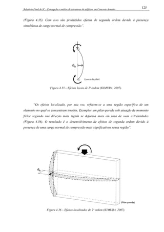Relatório Final de IC - Concepção e análise de estruturas de edifícios em Concreto Armado
125
(Figura 4.35). Com isso são produzidos efeitos de segunda ordem devido à presença
simultânea de carga normal de compressão”.
Figura 4.35 – Efeitos locais de 2ª ordem (KIMURA, 2007).
“Os efeitos localizado, por sua vez, referem-se a uma região específica de um
elemento no qual se concentram tensões. Exemplo: um pilar-parede sob atuação de momento
fletor segundo sua direção mais rígida se deforma mais em uma de suas extremidades
(Figura 4.36). O resultado é o desenvolvimento de efeitos de segunda ordem devido à
presença de uma carga normal de compressão mais significativos nessa região”.
Figura 4.36 – Efeitos localizados de 2ª ordem (KIMURA, 2007).
 