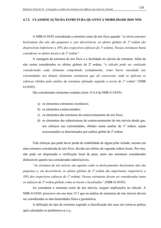 Relatório Final de IC - Concepção e análise de estruturas de edifícios em Concreto Armado
126
4.7.2 CLASSIFICAÇÃO DA ESTRUTURA QUANTO À MOBILIDADE DOS NÓS
A NBR 6118/03 considerada a estrutura como de nós fixos quando “os deslocamentos
horizontais dos nós são pequenos e, por decorrência, os efeitos globais de 2ª ordem são
desprezíveis (inferiores a 10% dos respectivos esforços de 1ª ordem). Nessas estruturas basta
considerar os efeitos locais e de 2ª ordem”.
A vantagem da estrutura de nós fixos é a facilidade no cálculo da estrutura. Além de
não serem considerados os efeitos globais de 2ª ordem, “o cálculo pode ser realizado
considerando cada elemento comprimido isoladamente, como barra vinculada nas
extremidades aos demais elementos estruturais que ali concorrem, onde se aplicam os
esforços obtidos pela análise da estrutura efetuada segundo a teoria de 1ª ordem” (NBR
6118/03).
São considerados elementos isolados (item 15.4.4 da NBR 6118/03):
a) os elementos estruturais isostáticos;
b) os elementos contraventados;
c) os elementos das estruturas de contraventamento de nós fixos;
d) os elementos das subestruturas de contraventamento de nós móveis desde que,
aos esforços nas extremidades, obtidos numa analise de 1ª ordem, sejam
acrescentados os determinados por análise global de 2ª ordem.
Vale reforçar que pode haver perda de estabilidade de algum pilar isolado, mesmo em
uma estrutura considerada de nós fixos, devido aos efeitos de segunda ordem locais. Por isso,
não pode ser dispensada a verificação local da peça, tanto nas estruturas consideradas
deslocáveis quanto nas consideradas indeslocáveis.
“As estrutura de nós móveis são aquelas onde os deslocamentos horizontais não são
pequenos e, em decorrência, os efeitos globais de 2ª ordem são importantes (superiores a
10% dos respectivos esforços de 1ª ordem). Nessas estruturas devem ser considerados tanto
os esforços de 2ª ordem globais como os locais e localizados” (NBR 6118/03).
Ao considerar a estrutura como de nós móveis, surgem implicações no cálculo. A
NBR 6118/03, prescreve em seu item 15.7 que na análise de estruturas de nós móveis devem
ser consideradas as não-linearidades física e geométrica.
A definição do tipo da estrutura segundo a classificação dos seus nós torna-se prática
após calculados os parâmetros α e γz.
 