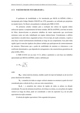 Relatório Final de IC - Concepção e análise de estruturas de edifícios em Concreto Armado
127
4.7.3 PARÂMETRO DE INSTABILIDADE α
O parâmetro de instabilidade α foi introduzido por BECK & KÖNIG (1966) e
incorporado pelo Código Modelo CEB-FIP em 1978, passando a ser utilizado por projetistas
no mundo inteiro. No Brasil, este parâmetro é adotado pela NBR 6118/03.
Os primeiros estudos voltados para a avaliação dos efeitos de segunda ordem
enfocavam apenas o comportamento de barras isoladas. BECK & KÖNIG, com base na teoria
de Eüler, desenvolveram os primeiros trabalhos de maior repercussão que envolveram
estruturas como um todo, trabalhando em regime elástico-linear. Consideraram o edifício
equivalente a um pilar único, engastado na base e livre no topo, de seção constante, e sujeito a
uma força vertical uniformemente distribuída ao longo do seu comprimento. Esse pilar tinha
rigidez igual à soma das rigidezes dos pilares isolados que participavam do contraventamento
da estrutura. Observaram que a perda de estabilidade da estrutura se relacionava a um
coeficiente denominado α, que dependia do carregamento e das características geométricas do
pilar (LIMA, 2001).
A NBR 6118/03 em seu item 15.5.2, define o parâmetro α com base nos trabalhos
apresentados por BECK & KÖNIG, sendo α definido por:
ccs
k
tot
IE
N
Hα
⋅
⋅=
onde:
Htot = altura total da estrutura, medida a partir do topo da fundação ou de um nível
pouco deslocável do subsolo;
Nk = somatório de todas as cargas verticais atuantes na estrutura (a partir do nível
considerado para o cálculo de Htot), com seu valor característico;
Ecs⋅Ic = o somatório dos valores de rigidez de todos os pilares na direção
considerada. No caso de estruturas de pórticos, de treliças ou mistas, ou com pilares de rigidez
variável ao longo da altura, pode ser considerado o valor da expressão EcsIc de um pilar
equivalente de seção constante.
O cálculo da rigidez equivalente é feito seguindo dois passos:
 