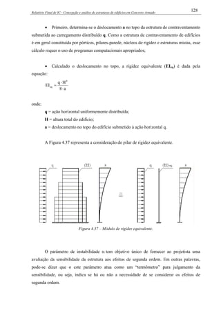 Relatório Final de IC - Concepção e análise de estruturas de edifícios em Concreto Armado
128
• Primeiro, determina-se o deslocamento a no topo da estrutura de contraventamento
submetida ao carregamento distribuído q. Como a estrutura de contraventamento de edifícios
é em geral constituída por pórticos, pilares-parede, núcleos de rigidez e estruturas mistas, esse
cálculo requer o uso de programas computacionais apropriados;
• Calculado o deslocamento no topo, a rigidez equivalente (EIeq) é dada pela
equação:
a8
Hq
EI
4
eq
⋅
⋅
=
onde:
q = ação horizontal uniformemente distribuída;
H = altura total do edifício;
a = deslocamento no topo do edifício submetido à ação horizontal q.
A Figura 4.37 representa a consideração do pilar de rigidez equivalente.
Figura 4.37 – Módulo de rigidez equivalente.
O parâmetro de instabilidade α tem objetivo único de fornecer ao projetista uma
avaliação da sensibilidade da estrutura aos efeitos de segunda ordem. Em outras palavras,
pode-se dizer que o este parâmetro atua como um “termômetro” para julgamento da
sensibilidade, ou seja, indica se há ou não a necessidade de se considerar os efeitos de
segunda ordem.
 