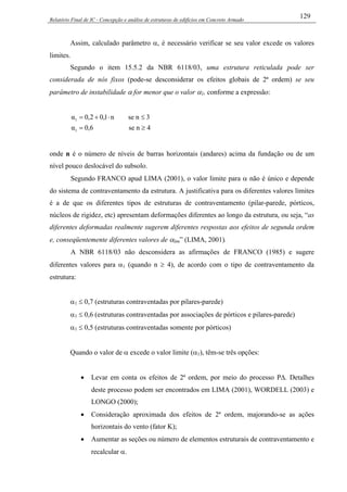 Relatório Final de IC - Concepção e análise de estruturas de edifícios em Concreto Armado
129
Assim, calculado parâmetro α, é necessário verificar se seu valor excede os valores
limites.
Segundo o item 15.5.2 da NBR 6118/03, uma estrutura reticulada pode ser
considerada de nós fixos (pode-se desconsiderar os efeitos globais de 2ª ordem) se seu
parâmetro de instabilidade α for menor que o valor α1, conforme a expressão:
4nse6,0α
3nsen1,02,0α
1
1
≥=
≤⋅+=
onde n é o número de níveis de barras horizontais (andares) acima da fundação ou de um
nível pouco deslocável do subsolo.
Segundo FRANCO apud LIMA (2001), o valor limite para α não é único e depende
do sistema de contraventamento da estrutura. A justificativa para os diferentes valores limites
é a de que os diferentes tipos de estruturas de contraventamento (pilar-parede, pórticos,
núcleos de rigidez, etc) apresentam deformações diferentes ao longo da estrutura, ou seja, “as
diferentes deformadas realmente sugerem diferentes respostas aos efeitos de segunda ordem
e, conseqüentemente diferentes valores de αlim” (LIMA, 2001).
A NBR 6118/03 não desconsidera as afirmações de FRANCO (1985) e sugere
diferentes valores para α1 (quando n ≥ 4), de acordo com o tipo de contraventamento da
estrutura:
α1 ≤ 0,7 (estruturas contraventadas por pilares-parede)
α1 ≤ 0,6 (estruturas contraventadas por associações de pórticos e pilares-parede)
α1 ≤ 0,5 (estruturas contraventadas somente por pórticos)
Quando o valor de α excede o valor limite (α1), têm-se três opções:
• Levar em conta os efeitos de 2ª ordem, por meio do processo P∆. Detalhes
deste processo podem ser encontrados em LIMA (2001), WORDELL (2003) e
LONGO (2000);
• Consideração aproximada dos efeitos de 2ª ordem, majorando-se as ações
horizontais do vento (fator K);
• Aumentar as seções ou número de elementos estruturais de contraventamento e
recalcular α.
 