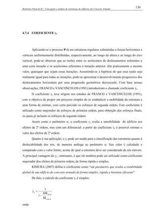 Relatório Final de IC - Concepção e análise de estruturas de edifícios em Concreto Armado
130
4.7.4 COEFICIENTE γz
Aplicando-se o processo P-∆ em estruturas regulares submetidas a forças horizontais e
verticais uniformemente distribuídas, respectivamente, ao longo da altura e ao longo do eixo
vertical, pode-se observar que as razões entre os acréscimos de deslocamentos referentes a
uma certa iteração e os acréscimos referentes à iteração anterior, têm praticamente o mesmo
valor, quaisquer que sejam essas iterações. Assumindo-se a hipótese de que essa razão seja
realmente igual para todas as iterações, pode-se aproximar o desenvolvimento progressivo dos
deslocamentos horizontais por uma progressão geométrica decrescente. Com base nessas
observações, FRANCO e VASCONCELOS (1991) introduziram o chamado coeficiente γz.
O coeficiente γz teve origem nos estudos de FRANCO e VASCONCELOS (1991),
com o objetivo de propor um processo simples de se estabelecer a mobilidade da estrutura e
uma forma de estimar, com certa precisão os esforços de segunda ordem. Este coeficiente é
utilizado como majorador de esforços de primeira ordem, para obtenção dos esforços finais,
os quais já incluem os esforços de segunda ordem.
Assim como o parâmetro α, o coeficiente γz avalia a sensibilidade do edifício aos
efeitos de 2ª ordem, mas com um diferencial: a partir do coeficiente γz é possível estimar o
valor dos efeitos de 2ª ordem.
Quanto à sua aplicação, o γz pode ser usado para a classificação das estruturas quanto à
deslocabilidade dos nós, de maneira análoga ao parâmetro α. Seu valor é calculado e
comparado com o valor limite, acima do qual a estrutura deve ser considerada de nós móveis.
A principal vantagem do γz , entretanto, é que ele também pode ser utilizado como coeficiente
majorador dos efeitos de primeira ordem, de forma rápida e simples.
KIMURA (2007) define o coeficiente como “um parâmetro que avalia a estabilidade
global de um edifício de concreto armado de forma simples, rápida e bastante eficiente”.
De fato, o calculo do coeficiente γz é simples:
d,tot,1
d,tot
z
M
M
1
1
∆
−
=γ
onde:
 