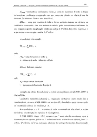 Relatório Final de IC - Concepção e análise de estruturas de edifícios em Concreto Armado
131
M1,tot,d = momento de tombamento, ou seja, a soma dos momentos de todas as forças
horizontais da combinação considerada, com seus valores de cálculo, em relação à base da
estrutura. É o momento fletor na base do edifício;
∆Mtot,d = soma dos produtos de toda as forças verticais atuantes na estrutura, na
combinação considerada, com seus valores de calculo, pelos deslocamentos horizontais de
seus respectivos pontos de aplicação, obtidos da análise de 1ª ordem. Em outras palavras, é o
acréscimo de momento após a análise de 1ª ordem.
M1,tot,d é dado pela equação:
( )∑ ⋅= iidd,tot,1 xFHM
onde:
FHid = força horizontal do andar i;
xi = distancia do andar i à base do edifício.
∆Mtot,d é dado pela equação:
∑ ⋅=∆ )yP(M iidd,tot
onde:
Pid = força vertical do andar i;
yi = deslocamento horizontal do andar i.
Exemplos de cálculo do coeficiente γz podem ser encontrados em KIMURA (2007) e
LIMA (2001).
Calculado o parâmetro coeficiente γz , é necessário verificar os valores limites para a
classificação da estrutura. A NBR 6118/03 em seu item 15.5.3 estabelece que a estrutura pode
ser considerada como de nós fixos se γz ≤ 1,1.
Se o coeficiente γz > 1,1, a estrutura é então considerada de nós móveis e se faz
necessária a consideração dos efeitos de 2ª ordem globais.
A NBR 6118/03 (item 15.7.2) prescreve que “ uma solução aproximada para a
determinação dos esforços globais de 2ª ordem consiste na avaliação dos esforços finais (1ª
ordem e 2ª ordem) a partir da majoração adicional dos esforços horizontais da combinação
 