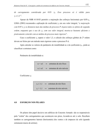 Relatório Final de IC - Concepção e análise de estruturas de edifícios em Concreto Armado
132
de carregamento considerada por 0,95⋅ γz. Esse processo só é válido para
γz ≤ 1,3 ”.
Apesar da NBR 6118/03 permitir a majoração dos esforços horizontais por 0,95⋅γz,
LIMA (2001) recomenda a aplicação do coeficiente γz em seu valor integral, “a majoração
com 0,95 x γz se distancia mais das médias do processo P-∆ para todos os efeitos de segunda
ordem, enquanto que o uso do γz, com seu valor integral, mostra-se bastante eficiente e
praticamente coincide com as médias do processo mais rigoroso”.
Caso o coeficiente γz supere o valor 1,3, o cálculo dos esforços globais de 2ª ordem
devem ser feitos por um método mais rigoroso como o processo P-∆.
Após calcular os valores do parâmetro de instabilidade α e do coeficiente γz , pode-se
classificar a estrutura como:
Parâmetro de instabilidade α:
α < α1 → estrutura de nós fixos
α ≥ α1 → estrutura de nós móveis
Coeficiente γz:
γz ≤ 1,1 → estrutura de nós fixos
γz > 1,1 → estrutura de nós móveis
4.8 ESFORÇOS NOS PILARES
Os pilares têm papel decisivo em edifícios de Concreto Armado: são os responsáveis
pela “coleta” dos carregamentos que acontecem nos pisos, levando-os até o solo. Recebem
também os carregamentos laterais (horizontais) dos ventos e de empuxos de solo (quando
estruturam muros de arrimo).
 