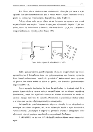 Relatório Final de IC - Concepção e análise de estruturas de edifícios em Concreto Armado
133
Sem dúvida, são os elementos mais importantes da edificação, pois todas as ações
aplicadas a um edifício são transmitidas para os pilares. Além de receber e transmitir ações os
pilares são responsáveis pela manutenção da estabilidade global do edifício.
Pode-se afirmar então que os pilares são os “elementos que possuem uma grande
responsabilidade num edifício. Trata-se de uma peça diferenciada, singular. E por esta
razão, precisa ser dimensionado e detalhado com muita atenção” (TQS, s/d). A ruptura de
um pilar pode causar a ruína do edifício (Figura 4.38).
Figura 4.38 – Ruptura do pilar (KIMURA, 2007).
Todo e qualquer edifício, quando executado está sujeito ao aparecimento de desvios
geométricos, isto é, distorções na forma e no posicionamento de seus elementos estruturais.
Estas distorções chamadas de “imperfeições geométricas” podem assumir valores pequenos
ou grandes, mas nunca deixam de existir. Na prática, toda estrutura é geometricamente
imperfeita (TQS, s/d).
Com o aumento significativo da altura das edificações e a tendência atual de se
projetar layouts flexíveis (espaços maiores nas edificações com um número reduzido de
interferências), houve uma significativa redução no número de elementos no interior do
edifício e na seção transversal dos elementos. Dessa forma, os elementos da estrutura tendem
a se tornar cada vez mais esbeltos e com maiores carregamentos.
As imperfeições geométricas podem ter origem na execução, devido má qualidade na
montagem das fôrmas, desaprumo, etc., ou na deformação devido às ações horizontais e
verticais atuantes. Um exemplo de imperfeição geométrica oriunda do carregamento sobre
elementos é a excentricidade de segunda ordem ocasionada pela flambagem.
A NBR 6118/03 em seu item 11.3.3.4 classifica as imperfeições geométricas em dois
tipos:
 