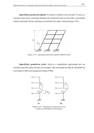 Relatório Final de IC - Concepção e análise de estruturas de edifícios em Concreto Armado
134
Imperfeições geométricas globais: se referem ao edifício como um todo. É como se a
estrutura inteira fosse construída inclinada (em desaprumo) para um dos lados, ocasionando
esforços adicionais devido a presença concomitante das cargas verticais (Figura 4.39).
Figura 4.39 – Imperfeição geométrica global (NBR 6118/03).
Imperfeições geométricas locais: refere-se a imperfeições apresentadas por um
elemento específico (lance de pilar, por exemplo). São ocasionadas por falta de retilinidade do
eixo (Figura 4.40b) ou de desaprumo (Figura 4.40b).
Figura 4.40 - Imperfeições geométricas locais:
a) falta de retilinidade; b) desaprumo.
 
