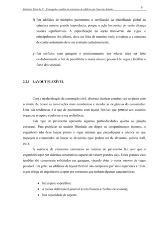 Relatório Final de IC - Concepção e análise de estruturas de edifícios em Concreto Armado
9
f) Em edifícios de múltiplos pavimentos a verificação da estabilidade global da
estrutura assume grande importância, porque a ação horizontal do vento alcança
valores significativos. A especificação da seção transversal das vigas, e
principalmente dos pilares, deve ser feita de maneira muito criteriosa e a estrutura
de contraventamento deve ser avaliada cuidadosamente;
g) Em edifícios com garagens o posicionamento dos pilares deve ser feito
cuidadosamente a fim de possibilitar o maior número possível de vagas e facilitar o
fluxo dos veículos.
2.2.1 LAYOUT FLEXÍVEL
Com a modernização da construção civil, diversas técnicas construtivas surgiram com
o intuito de deixar as construções mais econômicas e atender as exigências do consumidor.
Uma das tendências é o uso de pavimentos com layout flexível que permite aos usuários
organizar o espaço conforme a sua preferência.
Este tipo de pavimento apresenta algumas particularidades quanto ao projeto
estrutural. Para propiciar ao usuário liberdade em dispor os compartimentos internos, o
engenheiro não deve lançar pilares e vigas internas que prejudiquem a estética ou que
impeçam o consumidor de lançar as divisórias (que podem ser de alvenaria, painéis wall,
etc.).
A ausência de elementos estruturais no interior do pavimento faz com que o
engenheiro opte por sistemas construtivos capazes de vencer grandes vãos. Estes grandes vãos
também são comumente solicitados em garagens, visando obter o maior número de vagas
possível. Em geral, os edifícios de layout flexível são compostos por vãos superiores a 10 m,
o que obriga os engenheiros a optar por estruturas que tenham algumas características:
• baixo peso específico;
• o menos deformável possível (evita fissuras e flechas excessivas);
• boa capacidade de suporte.
 