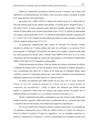 Relatório Final de IC - Concepção e análise de estruturas de edifícios em Concreto Armado
135
Embora as imperfeições geométricas existam em toda a estrutura, ela é muito mais
significativa no dimensionamento dos pilares, sendo necessário sempre considerar os efeitos
de 2ª ordem devido a estas imperfeições.
De acordo com a NBR 6118/03 os cálculos dos efeitos locais de 2ª ordem pode ser
feito pelo método geral ou por métodos aproximados. O método geral é obrigatório para λ >
140 (item 15.8.3). A norma apresenta quatro diferentes métodos aproximados, sendo eles:
método do pilar padrão com curvatura aproximada (item 15.8.3.3.2), método do pilar-padrão
com rigidez κ aproximada (item 15.8.3.3.3), método do pilar-padrão acoplado a diagramas M,
N, 1/r (item 15.8.3.3.4) e método do pilar-padrão para pilares de seção retangular submetidos
à flexão composta oblíqua (item 15.8.3.3.5).
Os programas computacionais para cálculo de estruturas de Concreto Armado
calculam os esforços de 2ª ordem globais (por meio do coeficiente γz ou processo P-∆) e
locais segundo a “calibragem” do projetista. Nos pilares, por exemplo, o projetista pode optar
por vários processos de cálculo como o Método Geral (NBR 6118/03 item 18.3.3.2), com a
consideração da não-linearidade de maneira não aproximada, ou com Métodos Simplificados
(NBR 6118/03 item 18.3.3.3) baseados no pilar-padrão.
O dimensionamento dos pilares é feito em função dos esforços solicitantes de cálculo.
A obtenção de esforços deve ser feita de maneira correta, adotando-se modelos adequados e
com a consideração dos efeitos de 2ª ordem, de tal forma que os resultados obtidos sejam
confiáveis e precisos. É importante destacar que, como sendo o elemento muito importante da
edificação, qualquer erro de cálculo pode levar à ruína do edifício.
Os pilares são definidos pela NBR 6118/03 em seu item 14.4.1.2 como “elementos
lineares de eixo reto, usualmente dispostos na vertical, em que as forças normais de
compressão são preponderantes”. Assim, os pilares são elementos que sempre estarão
sujeitos à compressão. Outros tipos de esforços que podem ocorrer nos pilares são os
momentos fletores nas direções x e y e os esforços cortantes nas direções x e y.
Devido à importância dos pilares, recomenda-se que seus esforços sejam obtidos pelo
modelo de pórtico espacial e análise não-linear, considerando não só a interação entre todos
os elementos lineares da estrutura, mas também suas respectivas imperfeições.
Por ser um modelo mais refinado de cálculo, o pórtico espacial deve ser calculado por
um programa computacional, que ao final dos cálculos retorna os valores dos esforços na
forma de tabelas ou gráficos. O papel do engenheiro é ler os resultados (numéricos ou
gráficos) e dimensionar os elementos. A leitura e interpretação dos resultados emitidos pelo
 
