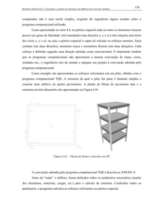 Relatório Final de IC - Concepção e análise de estruturas de edifícios em Concreto Armado
136
computador não é uma tarefa simples, exigindo do engenheiro alguns estudos sobre o
programa computacional utilizado.
Como apresentado no item 4.4, no pórtico espacial cada nó entre os elementos lineares
possui seis graus de liberdade: três translações (nas direções x, y e z) e três rotações (em torno
dos eixos x, y e z), ou seja, o pórtico espacial é capaz de calcular os esforços normais, força
cortante (em duas direções), momento torçor e momentos fletores (em duas direções). Cada
esforço é definido segundo uma direção adotada como convencional. É importante lembrar
que os programas computacionais não apresentam a mesma convenção de sinais, eixos,
unidades etc., o engenheiro tem de estudar e adequar seu projeto à convenção adotada pelo
programa computacional.
Como exemplo são apresentados os esforços solicitantes em um pilar, obtidos com o
programa computacional TQS. A estrutura da qual o pilar faz parte é bastante simples e
consiste num edifício de quatro pavimentos. A planta de fôrma do pavimento tipo e a
estrutura em três dimensões são apresentadas na Figura 4.41.
Figura 4.41 - Planta de fôrma e desenho em 3D.
A convenção adotada pelo programa computacional TQS é descrita no ANEXO A.
Antes de “rodar” o edifício, foram definidos todos os parâmetros necessários (seções
dos elementos, materiais, cargas, etc.) para o cálculo da estrutura. Conferidos todos os
parâmetros, o programa calculou os esforços solicitantes no pórtico espacial.
 