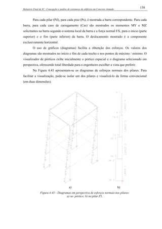 Relatório Final de IC - Concepção e análise de estruturas de edifícios em Concreto Armado
138
Para cada pilar (Pil), para cada piso (Ps), é mostrada a barra correspondente. Para cada
barra, para cada caso de carregamento (Cas) são mostrados os momentos MY e MZ
solicitantes na barra segundo o sistema local da barra e a força normal FX, para o início (parte
superior) e o fim (parte inferior) da barra. O deslocamento mostrado é a componente
exclusivamente horizontal.
O uso de gráficos (diagramas) facilita a obtenção dos esforços. Os valores dos
diagramas são mostrados no início e fim de cada trecho e nos pontos de máximo / mínimo. O
visualizador de pórticos exibe inicialmente o pórtico espacial e o diagrama selecionado em
perspectiva, oferecendo total liberdade para o engenheiro escolher a vista que preferir.
Na Figura 4.43 apresentam-se os diagramas de esforços normais dos pilares. Para
facilitar a visualização, pode-se isolar um dos pilares e visualizá-lo da forma convencional
(em duas dimensões).
a) b)
Figura 4.43 – Diagramas em perspectiva de esforços normais nos pilares:
a) no pórtico; b) no pilar P1.
 