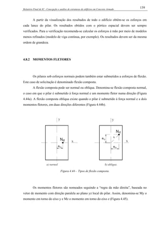 Relatório Final de IC - Concepção e análise de estruturas de edifícios em Concreto Armado
139
A partir da visualização dos resultados de todo o edifício obtêm-se os esforços em
cada lance do pilar. Os resultados obtidos com o pórtico espacial devem ser sempre
verificados. Para a verificação recomenda-se calcular os esforços à mão por meio de modelos
menos refinados (modelo de viga contínua, por exemplo). Os resultados devem ser da mesma
ordem de grandeza.
4.8.2 MOMENTOS FLETORES
Os pilares sob esforços normais podem também estar submetidos a esforços de flexão.
Este caso de solicitação é denominado flexão composta.
A flexão composta pode ser normal ou oblíqua. Denomina-se flexão composta normal,
o caso em que o pilar é submetido à força normal e um momento fletor numa direção (Figura
4.44a). A flexão composta oblíqua existe quando o pilar é submetido à força normal e a dois
momentos fletores, em duas direções diferentes (Figura 4.44b).
Figura 4.44 - Tipos de flexão composta.
Os momentos fletores são nomeados seguindo a “regra da mão direita”, baseada no
vetor de momento com direção paralela ao plano yz local do pilar. Assim, denomina-se My o
momento em torno do eixo y e Mz o momento em torno do eixo z (Figura 4.45).
 