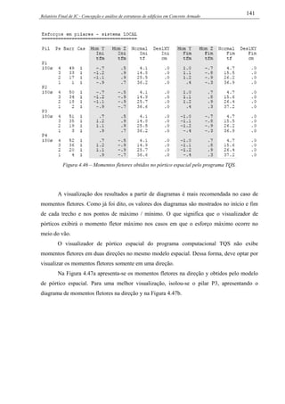 Relatório Final de IC - Concepção e análise de estruturas de edifícios em Concreto Armado
141
Figura 4.46 – Momentos fletores obtidos no pórtico espacial pelo programa TQS.
A visualização dos resultados a partir de diagramas é mais recomendada no caso de
momentos fletores. Como já foi dito, os valores dos diagramas são mostrados no início e fim
de cada trecho e nos pontos de máximo / mínimo. O que significa que o visualizador de
pórticos exibirá o momento fletor máximo nos casos em que o esforço máximo ocorre no
meio do vão.
O visualizador de pórtico espacial do programa computacional TQS não exibe
momentos fletores em duas direções no mesmo modelo espacial. Dessa forma, deve optar por
visualizar os momentos fletores somente em uma direção.
Na Figura 4.47a apresenta-se os momentos fletores na direção y obtidos pelo modelo
de pórtico espacial. Para uma melhor visualização, isolou-se o pilar P3, apresentando o
diagrama de momentos fletores na direção y na Figura 4.47b.
 