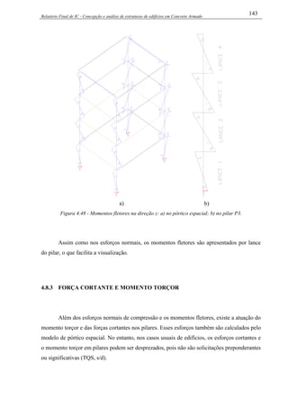 Relatório Final de IC - Concepção e análise de estruturas de edifícios em Concreto Armado
143
a) b)
Figura 4.48 - Momentos fletores na direção z: a) no pórtico espacial; b) no pilar P3.
Assim como nos esforços normais, os momentos fletores são apresentados por lance
do pilar, o que facilita a visualização.
4.8.3 FORÇA CORTANTE E MOMENTO TORÇOR
Além dos esforços normais de compressão e os momentos fletores, existe a atuação do
momento torçor e das forças cortantes nos pilares. Esses esforços também são calculados pelo
modelo de pórtico espacial. No entanto, nos casos usuais de edifícios, os esforços cortantes e
o momento torçor em pilares podem ser desprezados, pois não são solicitações preponderantes
ou significativas (TQS, s/d).
 