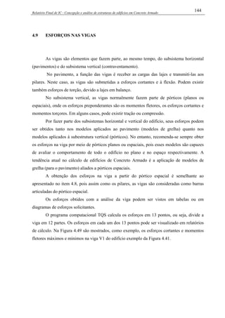 Relatório Final de IC - Concepção e análise de estruturas de edifícios em Concreto Armado
144
4.9 ESFORÇOS NAS VIGAS
As vigas são elementos que fazem parte, ao mesmo tempo, do subsistema horizontal
(pavimentos) e do subsistema vertical (contraventamento).
No pavimento, a função das vigas é receber as cargas das lajes e transmití-las aos
pilares. Neste caso, as vigas são submetidas a esforços cortantes e à flexão. Podem existir
também esforços de torção, devido a lajes em balanço.
No subsistema vertical, as vigas normalmente fazem parte de pórticos (planos ou
espaciais), onde os esforços preponderantes são os momentos fletores, os esforços cortantes e
momentos torçores. Em alguns casos, pode existir tração ou compressão.
Por fazer parte dos subsistemas horizontal e vertical do edifício, seus esforços podem
ser obtidos tanto nos modelos aplicados ao pavimento (modelos de grelha) quanto nos
modelos aplicados à subestrutura vertical (pórticos). No entanto, recomenda-se sempre obter
os esforços na viga por meio de pórticos planos ou espaciais, pois esses modelos são capazes
de avaliar o comportamento de todo o edifício no plano e no espaço respectivamente. A
tendência atual no cálculo de edifícios de Concreto Armado é a aplicação de modelos de
grelha (para o pavimento) aliados a pórticos espaciais.
A obtenção dos esforços na viga a partir do pórtico espacial é semelhante ao
apresentado no item 4.8, pois assim como os pilares, as vigas são consideradas como barras
articuladas do pórtico espacial.
Os esforços obtidos com a análise da viga podem ser vistos em tabelas ou em
diagramas de esforços solicitantes.
O programa computacional TQS calcula os esforços em 13 pontos, ou seja, divide a
viga em 12 partes. Os esforços em cada um dos 13 pontos pode ser visualizado em relatórios
de cálculo. Na Figura 4.49 são mostrados, como exemplo, os esforços cortantes e momentos
fletores máximos e mínimos na viga V1 do edifício exemplo da Figura 4.41.
 