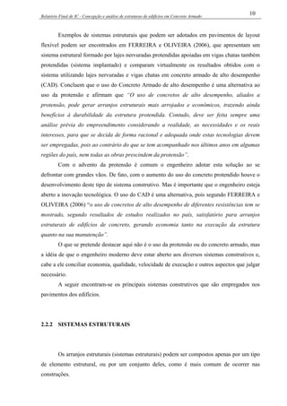 Relatório Final de IC - Concepção e análise de estruturas de edifícios em Concreto Armado
10
Exemplos de sistemas estruturais que podem ser adotados em pavimentos de layout
flexível podem ser encontrados em FERREIRA e OLIVEIRA (2006), que apresentam um
sistema estrutural formado por lajes nervuradas protendidas apoiadas em vigas chatas também
protendidas (sistema implantado) e comparam virtualmente os resultados obtidos com o
sistema utilizando lajes nervuradas e vigas chatas em concreto armado de alto desempenho
(CAD). Concluem que o uso do Concreto Armado de alto desempenho é uma alternativa ao
uso da protensão e afirmam que “O uso de concretos de alto desempenho, aliados a
protensão, pode gerar arranjos estruturais mais arrojados e econômicos, trazendo ainda
benefícios à durabilidade da estrutura protendida. Contudo, deve ser feita sempre uma
análise prévia do empreendimento considerando a realidade, as necessidades e os reais
interesses, para que se decida de forma racional e adequada onde estas tecnologias devem
ser empregadas, pois ao contrário do que se tem acompanhado nos últimos anos em algumas
regiões do país, nem todas as obras prescindem da protensão”.
Com o advento da protensão é comum o engenheiro adotar esta solução ao se
defrontar com grandes vãos. De fato, com o aumento do uso do concreto protendido houve o
desenvolvimento deste tipo de sistema construtivo. Mas é importante que o engenheiro esteja
aberto a inovação tecnológica. O uso do CAD é uma alternativa, pois segundo FERREIRA e
OLIVEIRA (2006) “o uso de concretos de alto desempenho de diferentes resistências tem se
mostrado, segundo resultados de estudos realizados no país, satisfatório para arranjos
estruturais de edifícios de concreto, gerando economia tanto na execução da estrutura
quanto na sua manutenção”.
O que se pretende destacar aqui não é o uso da protensão ou do concreto armado, mas
a idéia de que o engenheiro moderno deve estar aberto aos diversos sistemas construtivos e,
cabe a ele conciliar economia, qualidade, velocidade de execução e outros aspectos que julgar
necessário.
A seguir encontram-se os principais sistemas construtivos que são empregados nos
pavimentos dos edifícios.
2.2.2 SISTEMAS ESTRUTURAIS
Os arranjos estruturais (sistemas estruturais) podem ser compostos apenas por um tipo
de elemento estrutural, ou por um conjunto deles, como é mais comum de ocorrer nas
construções.
 
