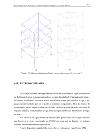 Relatório Final de IC - Concepção e análise de estruturas de edifícios em Concreto Armado
146
a) b)
Figura 4.50 - Momentos fletores na direção y: a) no pórtico espacial; b) na viga V1.
4.9.2 ESFORÇOS CORTANTES
Os esforços cortantes nas vigas existem devido às ações sobre as vigas (concentradas
ou distribuídas) serem perpendicularmente ao seu eixo longitudinal. O carregamento induz o
surgimento de diferentes estados de tensão nos infinitos pontos que compõem a viga, e que
podem ser representados por um conjunto de diferentes componentes. Além das tensões de
compressão e tração, surgem tensões com direções paralelas ao plano da seção transversal da
viga que tendem a cisalhar (cortar) a viga. Esses esforços internos são denominados esforços
cortantes.
Nos edifícios, as vigas devem ser dimensionadas para resistir aos esforços cortantes
nas direções y e z (ver a convenção no ANEXO A), sendo que na direção y os esforços
cortantes não assumem valores significativos.
A partir do pórtico espacial obtêm-se os esforços cortantes nas vigas (Figura 4.51)
 