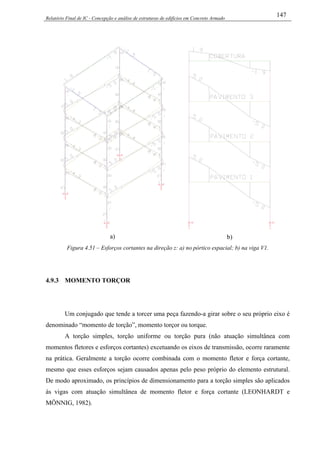 Relatório Final de IC - Concepção e análise de estruturas de edifícios em Concreto Armado
147
a) b)
Figura 4.51 – Esforços cortantes na direção z: a) no pórtico espacial; b) na viga V1.
4.9.3 MOMENTO TORÇOR
Um conjugado que tende a torcer uma peça fazendo-a girar sobre o seu próprio eixo é
denominado “momento de torção”, momento torçor ou torque.
A torção simples, torção uniforme ou torção pura (não atuação simultânea com
momentos fletores e esforços cortantes) excetuando os eixos de transmissão, ocorre raramente
na prática. Geralmente a torção ocorre combinada com o momento fletor e força cortante,
mesmo que esses esforços sejam causados apenas pelo peso próprio do elemento estrutural.
De modo aproximado, os princípios de dimensionamento para a torção simples são aplicados
às vigas com atuação simultânea de momento fletor e força cortante (LEONHARDT e
MÖNNIG, 1982).
 
