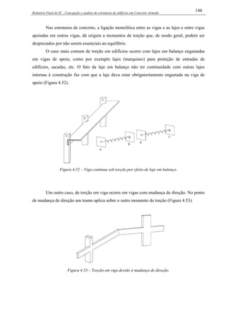 Relatório Final de IC - Concepção e análise de estruturas de edifícios em Concreto Armado
148
Nas estruturas de concreto, a ligação monolítica entre as vigas e as lajes e entre vigas
apoiadas em outras vigas, dá origem a momentos de torção que, de modo geral, podem ser
desprezados por não serem essenciais ao equilíbrio.
O caso mais comum de torção em edifícios ocorre com lajes em balanço engastadas
em vigas de apoio, como por exemplo lajes (marquises) para proteção de entradas de
edifícios, sacadas, etc. O fato da laje em balanço não ter continuidade com outras lajes
internas à construção faz com que a laje deva estar obrigatoriamente engastada na viga de
apoio (Figura 4.52).
Figura 4.52 – Viga contínua sob torção por efeito de laje em balanço.
Um outro caso, de torção em viga ocorre em vigas com mudança de direção. No ponto
de mudança de direção um tramo aplica sobre o outro momento de torção (Figura 4.53).
Figura 4.53 – Torção em viga devido à mudança de direção.
 