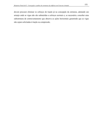 Relatório Final de IC - Concepção e análise de estruturas de edifícios em Concreto Armado
151
devem procurar eliminar os esforços de tração já na concepção da estrutura, adotando um
arranjo onde as vigas não são submetidas a esforços normais e, se necessário, conceber uma
subestrutura de contraventamento que absorva as ações horizontais garantindo que as vigas
não sejam solicitadas à tração ou compressão.
 