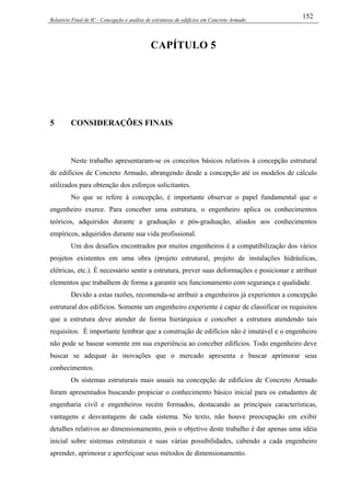 Relatório Final de IC - Concepção e análise de estruturas de edifícios em Concreto Armado
152
CAPÍTULO 5
5 CONSIDERAÇÕES FINAIS
Neste trabalho apresentaram-se os conceitos básicos relativos à concepção estrutural
de edifícios de Concreto Armado, abrangendo desde a concepção até os modelos de cálculo
utilizados para obtenção dos esforços solicitantes.
No que se refere à concepção, é importante observar o papel fundamental que o
engenheiro exerce. Para conceber uma estrutura, o engenheiro aplica os conhecimentos
teóricos, adquiridos durante a graduação e pós-graduação, aliados aos conhecimentos
empíricos, adquiridos durante sua vida profissional.
Um dos desafios encontrados por muitos engenheiros é a compatibilização dos vários
projetos existentes em uma obra (projeto estrutural, projeto de instalações hidráulicas,
elétricas, etc.). É necessário sentir a estrutura, prever suas deformações e posicionar e atribuir
elementos que trabalhem de forma a garantir seu funcionamento com segurança e qualidade.
Devido a estas razões, recomenda-se atribuir a engenheiros já experientes a concepção
estrutural dos edifícios. Somente um engenheiro experiente é capaz de classificar os requisitos
que a estrutura deve atender de forma hierárquica e conceber a estrutura atendendo tais
requisitos. É importante lembrar que a construção de edifícios não é imutável e o engenheiro
não pode se basear somente em sua experiência ao conceber edifícios. Todo engenheiro deve
buscar se adequar às inovações que o mercado apresenta e buscar aprimorar seus
conhecimentos.
Os sistemas estruturais mais usuais na concepção de edifícios de Concreto Armado
foram apresentados buscando propiciar o conhecimento básico inicial para os estudantes de
engenharia civil e engenheiros recém formados, destacando as principais características,
vantagens e desvantagens de cada sistema. No texto, não houve preocupação em exibir
detalhes relativos ao dimensionamento, pois o objetivo deste trabalho é dar apenas uma idéia
inicial sobre sistemas estruturais e suas várias possibilidades, cabendo a cada engenheiro
aprender, aprimorar e aperfeiçoar seus métodos de dimensionamento.
 