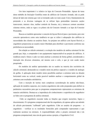 Relatório Final de IC - Concepção e análise de estruturas de edifícios em Concreto Armado
153
Um item importante é o relativo às lajes de Concreto Protendido. Apesar do tema
deste trabalho de Iniciação Científica tratar de edifícios de Concreto Armado, não se pode
deixar de lado este sistema que vem se tornando cada vez mais usual. Com o barateamento da
protensão e as diversas vantagens de se utilizar lajes protendidas (menores seções
transversais, maiores vãos, melhor controle de fissuras, etc.), tornou-se comum encontrar
sistemas mistos, onde as vigas e os pilares são de Concreto Armado e as lajes de Concreto
Protendido.
Buscou-se também apresentar o conceito de layout flexível para o pavimento, pois este
conceito apresenta-se como uma tendência no que se refere à adequação dos edifícios às
necessidades dos clientes ou usuários finais. Ao projetar um edifício com layout flexível, o
engenheiro proporciona ao usuário maior liberdade para distribuir o pavimento conforme sua
preferência ou necessidade.
Em relação ao cálculo estrutural, a evolução dos modelos de análise estrutural foi tão
grande que, hoje, o computador é um equipamento imprescindível no projeto de edifícios. A
tendência atual e futura é cada vez mais analisar a estrutura de forma global, considerando a
interação dos diversos elementos, até mesmo com o solo, o que já vem sendo muito
pesquisado.
Os modelos de análise apresentados são os usados na maioria dos escritórios de
cálculo estrutural, destacando-se o modelo misto de pórtico espacial e o modelo de analogia
de grelha. A aplicação deste modelo misto possibilita analisar a estrutura tanto na direção
horizontal como na vertical, sendo possível também analisar o comportamento global da
estrutura com resultados satisfatórios.
Com a inserção de teorias mais complexas (consideração da análise não-linear,
aplicação de modelos espaciais, etc.) muitos engenheiros não estão preparados para definir os
parâmetros necessários para que os programas computacionais representem as estruturas de
maneira satisfatória. Destaca-se a importância do conhecimento e experiência do engenheiro
ao lidar com os programas de análise estrutural.
Cabe ao engenheiro executar todas as funções que exigem raciocínio, lógica e
discernimento. O o programa computacional não faz engenharia, ele apenas aplica um método
de cálculo previamente “calibrado” pelo engenheiro. Cabe ao usuário do programa – o
engenheiro – verificar se os resultados fornecidos pelo computador representam o que
realmente acontece na estrutura. A responsabilidade sobre o projeto estrutural não é do
programa computacional, mas sim de quem assina o projeto, o Engenheiro Civil.
 
