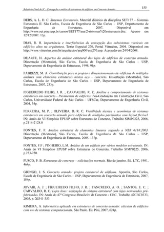 Relatório Final de IC - Concepção e análise de estruturas de edifícios em Concreto Armado
155
DEBS, A. L. H. C. Sistemas Estruturais. Material didático da disciplina SET177 – Sistemas
Estruturais II. São Carlos, Escola de Engenharia de São Carlos – USP, Departamento de
Engenharia de Estruturas, 2007. Disponível em
http://www.set.eesc.usp.br/cursos/SET177/ana/2-sistemas%20estruturais.doc. Acesso em
12/12/2007. 13p.
DIAS, R. H. Importância e interferências da concepção dos subsistemas verticais em
edifícios altos na arquitetura. Texto Especial 270, Portal Vitruvius, 2004. Disponível em
http://www.vitruvius.com.br/arquitextos/arq000/esp270.asp. Acessado em 24/04/2008.
DUARTE, H. Aspectos da análise estrutural das lajes de edifícios de concreto armado.
Dissertação (Mestrado), São Carlos, Escola de Engenharia de São Carlos – USP,
Departamento de Engenharia de Estruturas, 1998, 91p.
FABRIZZI, M. A. Contribuição para o projeto e dimensionamento de edifícios de múltiplos
andares com elementos estruturais mistos aço – concreto. Dissertação (Mestrado), São
Carlos, Escola de Engenharia de São Carlos – USP, Departamento de Engenharia de
Estruturas, 2007, 233p.
FIGUEIREDO FILHO, J. R. ; CARVALHO, R. C. Análise e comportamento de sistemas
estruturais em concreto - Pavimentos de edifícios. Pós-Graduação em Construção Civil, São
Carlos, Universidade Federal de São Carlos – UFSCar, Departamento de Engenharia Civil,
2004, 34p.
FERREIRA, M. P. ; OLIVEIRA, D. R. C. Viabilidade técnica e econômica de sistemas
estruturais em concreto armado para edifícios de múltiplos pavimentos com layout flexível.
IN: Anais do VI Simpósio EPUSP sobre Estruturas de Concreto, Trabalho SIMP0225, 2006,
p.2114-2128.0
FONTES, F. F. Análise estrutural de elementos lineares segundo a NBR 6118:2003.
Dissertação (Mestrado), São Carlos, Escola de Engenharia de São Carlos – USP,
Departamento de Engenharia de Estruturas, 2005, 137p.
FONTES, F.F ; PINHEIRO, L.M. Análise de um edifício por vários modelos estruturais. IN:
Anais do VI Simpósio EPUSP sobre Estruturas de Concreto, Trabalho SIMP0225, 2006,
p.233-250.
FUSCO, P. B. Estruturas de concreto – solicitações normais. Rio de janeiro. Ed. LTC, 1981,
464p.
GIONGO, J. S. Concreto armado: projeto estrutural de edifícios. Apostila, São Carlos,
Escola de Engenharia de São Carlos – USP, Departamento de Engenharia de Estruturas, 2007,
184p.
JOVAIR, A. J. ; FIGUEIREDO FILHO, J. R. ; TANCREDO, A. O. ; SANTOS, E. C. ;
CARVALHO, R. C. Lajes lisas: utilização do sistema estrutural com lajes nervuradas pré-
fabricadas. IN: Anais do 47º Congresso Brasileiro de Concreto - CBC, Trabalho 47CBC0333,
2005, p. XI341-353
KIMURA, A. Informática aplicada em estruturas de concreto armado: cálculos de edifícios
com uso de sistemas computacionais. São Paulo. Ed. Pini, 2007, 624p.
 