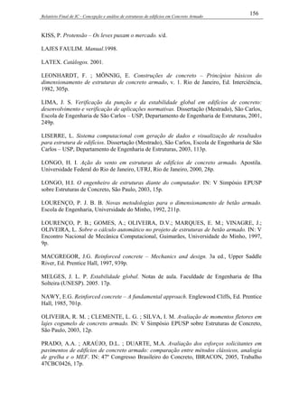 Relatório Final de IC - Concepção e análise de estruturas de edifícios em Concreto Armado
156
KISS, P. Protensão – Os leves puxam o mercado. s/d.
LAJES FAULIM. Manual.1998.
LATEX. Catálogos. 2001.
LEONHARDT, F. ; MÖNNIG, E. Construções de concreto – Princípios básicos do
dimensionamento de estruturas de concreto armado, v. 1. Rio de Janeiro, Ed. Interciência,
1982, 305p.
LIMA, J. S. Verificação da punção e da estabilidade global em edifícios de concreto:
desenvolvimento e verificação de aplicações normativas. Dissertação (Mestrado), São Carlos,
Escola de Engenharia de São Carlos – USP, Departamento de Engenharia de Estruturas, 2001,
249p.
LISERRE, L. Sistema computacional com geração de dados e visualização de resultados
para estrutura de edifícios. Dissertação (Mestrado), São Carlos, Escola de Engenharia de São
Carlos – USP, Departamento de Engenharia de Estruturas, 2003, 113p.
LONGO, H. I. Ação do vento em estruturas de edifícios de concreto armado. Apostila.
Universidade Federal do Rio de Janeiro, UFRJ, Rio de Janeiro, 2000, 28p.
LONGO, H.I. O engenheiro de estruturas diante do computador. IN: V Simpósio EPUSP
sobre Estruturas de Concreto, São Paulo, 2003, 15p.
LOURENÇO, P. J. B. B. Novas metodologias para o dimensionamento de betão armado.
Escola de Engenharia, Universidade do Minho, 1992, 211p.
LOURENÇO, P. B.; GOMES, A.; OLIVEIRA, D.V.; MARQUES, E. M.; VINAGRE, J.;
OLIVEIRA, L. Sobre o cálculo automático no projeto de estruturas de betão armado. IN: V
Encontro Nacional de Mecânica Computacional, Guimarães, Universidade do Minho, 1997,
9p.
MACGREGOR, J.G. Reinforced concrete – Mechanics and design. 3a ed., Upper Saddle
River, Ed. Prentice Hall, 1997, 939p.
MELGES, J. L. P. Estabilidade global. Notas de aula. Faculdade de Engenharia de Ilha
Solteira (UNESP). 2005. 17p.
NAWY, E.G. Reinforced concrete – A fundamental approach. Englewood Cliffs, Ed. Prentice
Hall, 1985, 701p.
OLIVEIRA, R. M. ; CLEMENTE, L. G. ; SILVA, I. M. Avaliação de momentos fletores em
lajes cogumelo de concreto armado. IN: V Simpósio EPUSP sobre Estruturas de Concreto,
São Paulo, 2003, 12p.
PRADO, A.A. ; ARAÚJO, D.L. ; DUARTE, M.A. Avaliação dos esforços solicitantes em
pavimentos de edifícios de concreto armado: comparação entre métodos clássicos, analogia
de grelha e o MEF. IN: 47º Congresso Brasileiro do Concreto, IBRACON, 2005, Trabalho
47CBC0426, 17p.
 