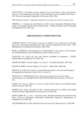 Relatório Final de IC - Concepção e análise de estruturas de edifícios em Concreto Armado
158
TRAUTWEIN, L. M. Punção em lajes cogumelo de concreto armado: análise experimental e
numérica. Tese (Doutorado), São Paulo, Escola Politécnica da Universidade de São Paulo –
USP, Área de concentração: Engenharia de Estruturas, 2006, 329p.
TQS. Manual do usuário – Informática aplicada em estruturas de concreto armado. (s/d).
WORDELL, F. Avaliação da instabilidade de edifícios altos. Dissertação (Mestrado), Porto
Alegre, Universidade Federal do Rio Grande do Sul – UFRGS, Programa de Pós-Graduação
em Engenharia Civil, 2003, 94p.
BIBLIOGRAFIA COMPLEMENTAR
ALMEIDA FILHO, F. M. Estruturas com pisos de edifícios com a utilização de cordoalhas
engraxadas. Dissertação (Mestrado), São Carlos, Escola de Engenharia de São Carlos – USP,
Departamento de Engenharia de Estruturas, 2002, 283p.
BECK, H.; KÖNIG, G. Restraining forces (Festhaltekräfte) in the analysis of tall buildings.
In: SYMPOSIUM ON TALL BUILDINGS, Oxford, 1966, p.513-536.
CAMACHO, J.S. Estudo das lajes. Ilha Solteira, Faculdade de Engenharia - UNESP,
Departamento de Engenharia Civil, 2004, 59p.
EQUIPE DE OBRA¹. Revista. Edição nº 14, Ano III - Novembro/Dezembro, 2007, 40p.
EQUIPE DE OBRA². Revista. Edição nº 16, Ano IV - Março/Abril, 2008, 40p.
FRANCO, M. (1985). O parâmetro de instabilidade dos edifícios altos. Revista Portuguesa
de Engenharia de Estruturas, Lisboa, 1985, n.23, p.69-72.
FRANCO, M.; VASCONCELOS, A.C. Practical assessment of second order effects
in tall buildings. In: COLOQUIUM ON THE CEB-FIP MC90, Rio de Janeiro, 1991,p.307-
324.
LONGO, H.I. Vigas de edifícios de concreto armado. Rio de Janeiro, Universidade Federal
do Rio de Janeiro, 2000, 37p.
MARINO, M.A. Pilares. Disciplina TC-405 – Sistemas Estruturais A. Curitiba, Universidade
Federal do Paraná, Departamento de Construção Civil, 2005, 62p.
PAPPALARDO JR., A. Aula 2 – Esquema estático. Disciplina Estruturas de Concreto II, São
Paulo, Escola de Engenharia Universidade Presbiteriana Mackenzie, Departamento de
Engenharia Civil, 2004, 14p.
TQS INFORMÁTICA LTDA. Disponível em www.tqs.com.br. Data de acesso: 12/07/2008.
 