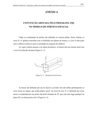 Relatório Final de IC - Concepção e análise de estruturas de edifícios em Concreto Armado
159
ANEXO A
CONVENÇÃO ADOTADA PELO PROGRAMA TQS
NO MODELO DE PÓRTICO ESPACIAL
Todas as coordenadas do pórtico são definidas no sistema global. Neste sistema, os
eixos X e Y globais coincidem com os definidos nas plantas de formas, e o eixo Z sobe junto
com o edifício (valem as cotas Z calculadas no esquema do edifício).
As vigas e pilares passam a ser barras do pórtico. As barras têm um sistema local com
o eixo X na direção da barra (Figura A. 1).
Figura A. 1 – Sistema local da barra.
As barras são definidas por um nó inicial e um final. Isto não define perfeitamente os
eixos locais no espaço, que ainda podem "girar" em torno do eixo X. A definição dos eixos
locais é completada por um ponto adicional chamado de PY, que está num lugar qualquer do
plano XY, no lado positivo de Y (Figura A. 2).
 