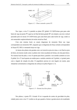 Relatório Final de IC - Concepção e análise de estruturas de edifícios em Concreto Armado
160
Figura A. 2 – Plano contendo o ponto PY.
Nas vigas, o eixo Y é paralelo ao plano XY global. O CAD/Formas gera para cada
barra de viga um ponto PY igual ao nó final da barra girado 90° em relação a um eixo vertical
passando pelo nó inicial. O CAD/Formas gera uma barra para cada trecho de viga, sendo os
nós numerados seqüencialmente do trecho inicial ao final.
Com este sistema local, os usuais diagramas de momento fletor nas vigas
correspondem aos momentos MY, enquanto que os diagramas de força cortante correspondem
às forças FZ. MX é o momento torçor na viga.
As barras dos pilares são geradas com o nó inicial no piso de cima e o nó final no piso
de baixo, do mesmo modo como os pilares são vistos na planta de formas, de cima para baixo.
No sistema local do pilar, o eixo X aponta para baixo, paralelo e em sentido contrário ao eixo
Z global. Já o Y local aponta em média para o sentido contrário do X global, e é girado junto
com o ângulo de rotação do pilar. O engenheiro precisa ter este ângulo em mente, para
interpretar corretamente os diagramas de esforços no pilar (Figura A. 3).
Figura A. 3 – Sistema local dos pilares.
Nos pilares, o ponto PY é locado 10 m à esquerda do centro de gravidade do pilar,
rodado junto com o eixo Y. Lembre-se de que quando a forma é gerada através do modelador
 