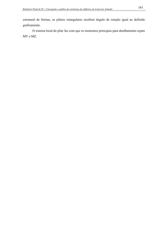 Relatório Final de IC - Concepção e análise de estruturas de edifícios em Concreto Armado
161
estrutural de formas, os pilares retangulares recebem ângulo de rotação igual ao definido
graficamente.
O sistema local do pilar faz com que os momentos principais para detalhamento sejam
MY e MZ.
 