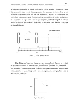 Relatório Final de IC - Concepção e análise de estruturas de edifícios em Concreto Armado
12
alvenaria, e eventualmente de pilares (Figura 2.2). A função das vigas é basicamente vencer
vãos e transmitir as ações nelas atuantes para os apoios, geralmente os pilares. As ações são
geralmente perpendicularmente ao seu eixo longitudinal, podendo ser concentradas ou
distribuídas. Podem ainda receber forças normais de compressão ou de tração, na direção do
eixo longitudinal. As vigas, assim como as lajes e os pilares, também fazem parte da estrutura
de contraventamento responsável por proporcionar a estabilidade global dos edifícios às ações
verticais e horizontais;
PILARES
p1
p2 F
VIGA
VIGA TRANSVERSAL
Figura 2.2 – Viga reta de concreto.
Pilar: Pilares são “elementos lineares de eixo reto, usualmente dispostos na vertical,
em que as forças normais de compressão são preponderantes” (NBR 6118/03, item 14.4.1.2).
São destinados a transmitir as ações às fundações, embora possam também transmitir para
outros elementos de apoio. As ações são provenientes geralmente das vigas, bem como de
lajes também (Figura 2.3).
PILAR
VIGA
Figura 2.3 – Pilar.
 