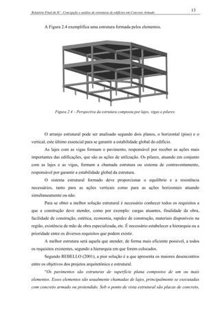 Relatório Final de IC - Concepção e análise de estruturas de edifícios em Concreto Armado
13
A Figura 2.4 exemplifica uma estrutura formada pelos elementos.
Figura 2.4 – Perspectiva da estrutura composta por lajes, vigas e pilares.
O arranjo estrutural pode ser analisado segundo dois planos, o horizontal (piso) e o
vertical, este último essencial para se garantir a estabilidade global do edifício.
As lajes com as vigas formam o pavimento, responsável por receber as ações mais
importantes das edificações, que são as ações de utilização. Os pilares, atuando em conjunto
com as lajes e as vigas, formam a chamada estrutura ou sistema de contraventamento,
responsável por garantir a estabilidade global da estrutura.
O sistema estrutural formado deve proporcionar o equilíbrio e a resistência
necessários, tanto para as ações verticais como para as ações horizontais atuando
simultaneamente ou não.
Para se obter a melhor solução estrutural é necessário conhecer todos os requisitos a
que a construção deve atender, como por exemplo: cargas atuantes, finalidade da obra,
facilidade de construção, estética, economia, rapidez de construção, materiais disponíveis na
região, existência de mão de obra especializada, etc. É necessário estabelecer a hierarquia ou a
prioridade entre os diversos requisitos que podem existir.
A melhor estrutura será aquela que atender, de forma mais eficiente possível, a todos
os requisitos existentes, segundo a hierarquia em que forem colocados.
Segundo REBELLO (2001), a pior solução é a que apresenta os maiores desencontros
entre os objetivos dos projetos arquitetônico e estrutural.
“Os pavimentos são estruturas de superfície plana compostos de um ou mais
elementos. Esses elementos são usualmente chamadas de lajes, principalmente se executadas
com concreto armado ou protendido. Sob o ponto de vista estrutural são placas de concreto,
 