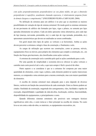 Relatório Final de IC - Concepção e análise de estruturas de edifícios em Concreto Armado
14
com ações preponderantemente perpendiculares ao seu plano médio, em que a dimensão
perpendicular à superfície, usualmente chamada espessura, é relativamente pequena frente
às demais (largura e comprimento).” (FIGUEIREDO FILHO e CARVALHO, 2004).
Na definição da estrutura para um edifício é no piso que se encontram as maiores
possibilidades de variação do tipo de sistema estrutural. De modo geral os sistemas estruturais
de um pavimento de edifício são formados por lajes, vigas e pilares, ou somente por lajes
apoiadas diretamente nos pilares. Cada um deles apresenta várias alternativas, pois cada tipo
de laje (maciça, nervurada, protendida, etc.) e cada tipo de viga (armada, protendida, etc.)
apresentam características que devem ser analisadas ao serem combinadas.
Em geral atuam dois tipos de ações: as verticais e as horizontais. Ambas as ações
devem percorrer a estrutura e atingir a base da construção, e finalmente o solo.
As cargas de utilização que ocorrem nas construções, como as pessoas, móveis,
equipamentos fixos ou móveis, peso próprio dos elementos que compõe a construção, etc., em
função das forças gravitacionais, são classificadas como ações verticais.
A estrutura da construção será o caminho pelo qual as ações caminharão para o solo.
Por uma questão de simplicidade e economia deve-se oferecer às ações verticais o
caminho mais curto possível até o solo, o que nem sempre é fácil e possível de obter.
Outro aspecto a se considerar é que se a estrutura for composta por uma maior
quantidade de elementos, como vigas e pilares, cada elemento poderá ter seções transversais
menores, se comparada a uma estrutura para a mesma construção, mas com menor quantidade
de elementos.
A escolha do sistema estrutural mais adequado para o piso depende de diversos
fatores, variáveis em função das características de cada construção. Entre os fatores podem ser
citados: finalidade da construção, magnitude dos carregamentos, vãos, facilidade e rapidez de
execução, disponibilidade e qualidade da mão-de-obra, localização, estética, funcionalidade,
disponibilidade de equipamentos, e principalmente o custo.
Quando diferentes sistemas estruturais são possíveis sem vantagens técnicas
significativas entre eles, o custo torna-se o fator principal na escolha do sistema. No custo
leva-se em conta a mão-de-obra, os materiais, os equipamentos necessários, etc.
 