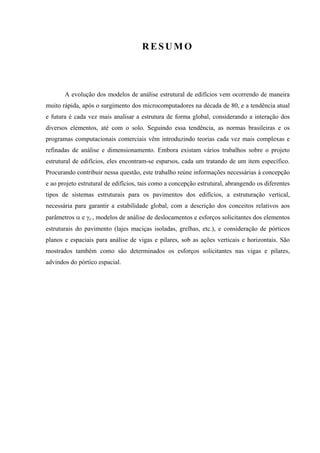 RESUMO
A evolução dos modelos de análise estrutural de edifícios vem ocorrendo de maneira
muito rápida, após o surgimento dos microcomputadores na década de 80, e a tendência atual
e futura é cada vez mais analisar a estrutura de forma global, considerando a interação dos
diversos elementos, até com o solo. Seguindo essa tendência, as normas brasileiras e os
programas computacionais comerciais vêm introduzindo teorias cada vez mais complexas e
refinadas de análise e dimensionamento. Embora existam vários trabalhos sobre o projeto
estrutural de edifícios, eles encontram-se esparsos, cada um tratando de um item específico.
Procurando contribuir nessa questão, este trabalho reúne informações necessárias à concepção
e ao projeto estrutural de edifícios, tais como a concepção estrutural, abrangendo os diferentes
tipos de sistemas estruturais para os pavimentos dos edifícios, a estruturação vertical,
necessária para garantir a estabilidade global, com a descrição dos conceitos relativos aos
parâmetros α e γz , modelos de análise de deslocamentos e esforços solicitantes dos elementos
estruturais do pavimento (lajes maciças isoladas, grelhas, etc.), e consideração de pórticos
planos e espaciais para análise de vigas e pilares, sob as ações verticais e horizontais. São
mostrados também como são determinados os esforços solicitantes nas vigas e pilares,
advindos do pórtico espacial.
 