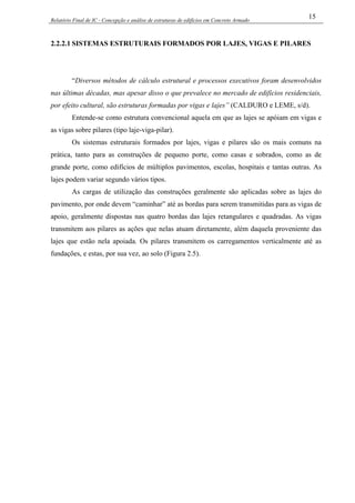 Relatório Final de IC - Concepção e análise de estruturas de edifícios em Concreto Armado
15
2.2.2.1 SISTEMAS ESTRUTURAIS FORMADOS POR LAJES, VIGAS E PILARES
“Diversos métodos de cálculo estrutural e processos executivos foram desenvolvidos
nas últimas décadas, mas apesar disso o que prevalece no mercado de edifícios residenciais,
por efeito cultural, são estruturas formadas por vigas e lajes” (CALDURO e LEME, s/d).
Entende-se como estrutura convencional aquela em que as lajes se apóiam em vigas e
as vigas sobre pilares (tipo laje-viga-pilar).
Os sistemas estruturais formados por lajes, vigas e pilares são os mais comuns na
prática, tanto para as construções de pequeno porte, como casas e sobrados, como as de
grande porte, como edifícios de múltiplos pavimentos, escolas, hospitais e tantas outras. As
lajes podem variar segundo vários tipos.
As cargas de utilização das construções geralmente são aplicadas sobre as lajes do
pavimento, por onde devem “caminhar” até as bordas para serem transmitidas para as vigas de
apoio, geralmente dispostas nas quatro bordas das lajes retangulares e quadradas. As vigas
transmitem aos pilares as ações que nelas atuam diretamente, além daquela proveniente das
lajes que estão nela apoiada. Os pilares transmitem os carregamentos verticalmente até as
fundações, e estas, por sua vez, ao solo (Figura 2.5).
 