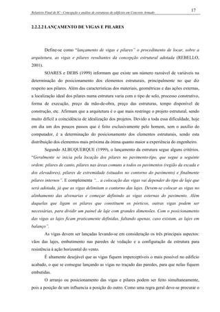 Relatório Final de IC - Concepção e análise de estruturas de edifícios em Concreto Armado
17
2.2.2.2 LANÇAMENTO DE VIGAS E PILARES
Define-se como “lançamento de vigas e pilares” o procedimento de locar, sobre a
arquitetura, as vigas e pilares resultantes da concepção estrutural adotada (REBELLO,
2001).
SOARES e DEBS (1999) informam que existe um número razoável de variáveis na
determinação do posicionamento dos elementos estruturais, principalmente no que diz
respeito aos pilares. Além das características dos materiais, geométricas e das ações externas,
a localização ideal dos pilares numa estrutura varia com o tipo de solo, processo construtivo,
forma de execução, preço da mão-de-obra, preço das estruturas, tempo disponível de
construção, etc. Afirmam que a arquitetura é o que mais restringe o projeto estrutural, sendo
muito difícil a coincidência de idealização dos projetos. Devido a toda essa dificuldade, hoje
em dia um dos poucos passos que é feito exclusivamente pelo homem, sem o auxílio do
computador, é a determinação do posicionamento dos elementos estruturais, sendo esta
distribuição dos elementos mais próxima da ótima quanto maior a experiência do engenheiro.
Segundo ALBUQUERQUE (1999), o lançamento da estrutura segue alguns critérios.
“Geralmente se inicia pela locação dos pilares no pavimento-tipo, que segue a seguinte
ordem: pilares de canto, pilares nas áreas comuns a todos os pavimentos (região da escada e
dos elevadores), pilares de extremidade (situados no contorno do pavimento) e finalmente
pilares internos”. E complementa “... a colocação das vigas vai depender do tipo de laje que
será adotada, já que as vigas delimitam o contorno das lajes. Devem-se colocar as vigas no
alinhamento das alvenarias e começar definindo as vigas externas do pavimento. Além
daquelas que ligam os pilares que constituem os pórticos, outras vigas podem ser
necessárias, para dividir um painel de laje com grandes dimensões. Com o posicionamento
das vigas as lajes ficam praticamente definidas, faltando apenas, caso existam, as lajes em
balanço”.
As vigas devem ser lançadas levando-se em consideração os três principais aspectos:
vãos das lajes, embutimento nas paredes de vedação e a configuração da estrutura para
resistência à ação horizontal do vento.
É altamente desejável que as vigas fiquem imperceptíveis o mais possível no edifício
acabado, o que se consegue lançando as vigas no traçado das paredes, para que nelas fiquem
embutidas.
O arranjo ou posicionamento das vigas e pilares podem ser feito simultaneamente,
pois a posição de um influencia a posição do outro. Como uma regra geral deve-se procurar o
 