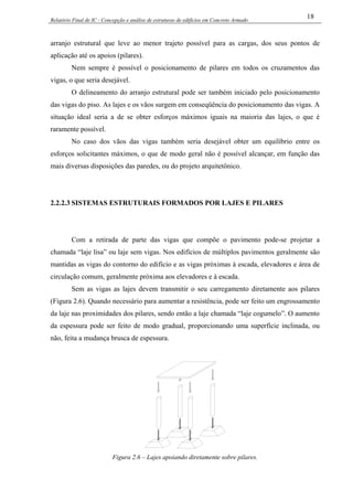 Relatório Final de IC - Concepção e análise de estruturas de edifícios em Concreto Armado
18
arranjo estrutural que leve ao menor trajeto possível para as cargas, dos seus pontos de
aplicação até os apoios (pilares).
Nem sempre é possível o posicionamento de pilares em todos os cruzamentos das
vigas, o que seria desejável.
O delineamento do arranjo estrutural pode ser também iniciado pelo posicionamento
das vigas do piso. As lajes e os vãos surgem em conseqüência do posicionamento das vigas. A
situação ideal seria a de se obter esforços máximos iguais na maioria das lajes, o que é
raramente possível.
No caso dos vãos das vigas também seria desejável obter um equilíbrio entre os
esforços solicitantes máximos, o que de modo geral não é possível alcançar, em função das
mais diversas disposições das paredes, ou do projeto arquitetônico.
2.2.2.3 SISTEMAS ESTRUTURAIS FORMADOS POR LAJES E PILARES
Com a retirada de parte das vigas que compõe o pavimento pode-se projetar a
chamada “laje lisa” ou laje sem vigas. Nos edifícios de múltiplos pavimentos geralmente são
mantidas as vigas do contorno do edifício e as vigas próximas à escada, elevadores e área de
circulação comum, geralmente próxima aos elevadores e à escada.
Sem as vigas as lajes devem transmitir o seu carregamento diretamente aos pilares
(Figura 2.6). Quando necessário para aumentar a resistência, pode ser feito um engrossamento
da laje nas proximidades dos pilares, sendo então a laje chamada “laje cogumelo”. O aumento
da espessura pode ser feito de modo gradual, proporcionando uma superfície inclinada, ou
não, feita a mudança brusca de espessura.
Figura 2.6 – Lajes apoiando diretamente sobre pilares.
 