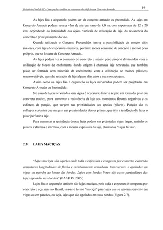 Relatório Final de IC - Concepção e análise de estruturas de edifícios em Concreto Armado
19
As lajes lisa e cogumelo podem ser de concreto armado ou protendido. As lajes em
Concreto Armado podem vencer vãos de até em torno de 8,0 m, com espessuras de 12 a 20
cm, dependendo da intensidade das ações verticais de utilização da laje, da resistência do
concreto e principalmente do vão.
Quando utilizado o Concreto Protendido tem-se a possibilidade de vencer vãos
maiores, com lajes de espessuras menores, portanto menor consumo de concreto e menor peso
próprio, que se fossem de Concreto Armado.
As lajes podem ter o consumo de concreto e menor peso próprio diminuídos com a
utilização de blocos de enchimento, dando origem à chamada laje nervurada, que também
pode ser formada sem materiais de enchimento, com a utilização de moldes plásticos
reaproveitáveis, que são retirados da laje alguns dias após a sua concretagem.
Assim como as lajes lisa e cogumelo as lajes nervuradas podem ser projetadas em
Concreto Armado ou Protendido.
No caso de lajes nervuradas sem vigas é necessário fazer a região em torno do pilar em
concreto maciço, para aumentar a resistência da laje aos momentos fletores negativos e os
esforços de punção, que surgem nas proximidades dos apoios (pilares). Punção são os
esforços cortantes que surgem nas proximidades desses pilares, que têm a tendência de fazer o
pilar perfurar a laje.
Para aumentar a resistência dessas lajes podem ser projetadas vigas largas, unindo os
pilares extremos e internos, com a mesma espessura da laje, chamadas “vigas faixas”.
2.3 LAJES MACIÇAS
“Lajes maciças são aquelas onde toda a espessura é composta por concreto, contendo
armaduras longitudinais de flexão e eventualmente armaduras transversais, e apoiadas em
vigas ou paredes ao longo das bordas. Lajes com bordas livres são casos particulares das
lajes apoiadas nas bordas” (BASTOS, 2005).
Lajes lisa e cogumelo também são lajes maciças, pois toda a espessura é composta por
concreto e aço, mas no Brasil, usa-se o termo “maciça” para lajes que se apóiam somente em
vigas ou em paredes, ou seja, lajes que são apoiadas em suas bordas (Figura 2.7).
 