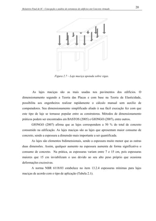 Relatório Final de IC - Concepção e análise de estruturas de edifícios em Concreto Armado
20
Figura 2.7 – Laje maciça apoiada sobre vigas.
As lajes maciças são as mais usadas nos pavimentos dos edifícios. O
dimensionamento segundo a Teoria das Placas e com base na Teoria da Elasticidade,
possibilita aos engenheiros realizar rapidamente o cálculo manual sem auxílio de
computadores. Seu dimensionamento simplificado aliado à sua fácil execução fez com que
este tipo de laje se tornasse popular entre as construtoras. Métodos de dimensionamento
práticos podem ser encontrados em BASTOS (2005) e GIONGO (2007), entre outros.
GIONGO (2007) afirma que as lajes correspondem a 50 % do total de concreto
consumido na edificação. As lajes maciças são as lajes que apresentam maior consumo de
concreto, sendo a espessura a dimensão mais importante a ser quantificada.
As lajes são elementos bidimensionais, sendo a espessura muito menor que as outras
duas dimensões. Assim, qualquer aumento na espessura aumenta de forma significativa o
consumo de concreto. Na prática, as espessuras variam entre 7 e 15 cm, pois espessuras
maiores que 15 cm inviabilizam o uso devido ao seu alto peso próprio que ocasiona
deformações excessivas.
A norma NBR 6118/03 estabelece no item 13.2.4 espessuras mínimas para lajes
maciças de acordo com o tipo de aplicação (Tabela 2.1).
 